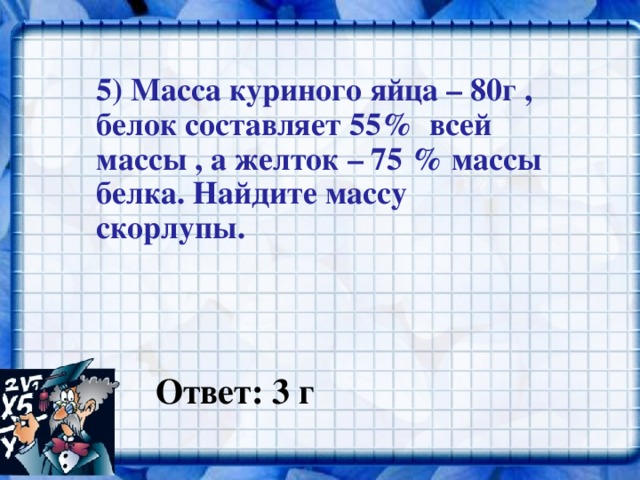 5) Масса куриного яйца – 80г , белок составляет 55% всей массы , а желток – 75 % массы белка. Найдите массу скорлупы.  Ответ: 3 г