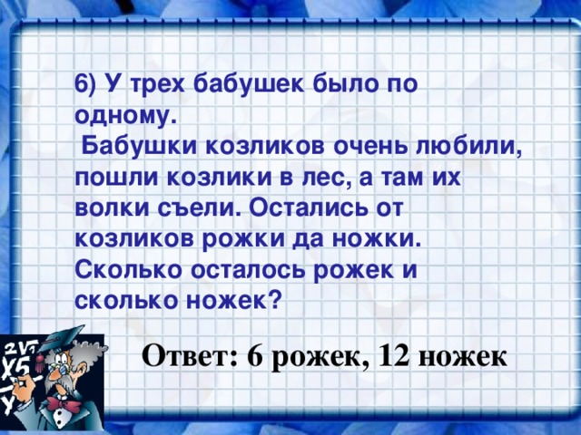 6) У трех бабушек было по одному.  Бабушки козликов очень любили, пошли козлики в лес, а там их волки съели. Остались от козликов рожки да ножки. Сколько осталось рожек и сколько ножек?   Ответ: 6 рожек, 12 ножек