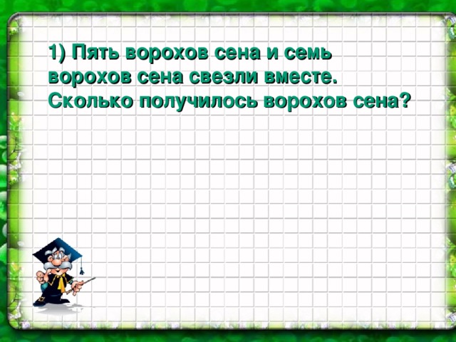 1 ) Пять ворохов сена и семь ворохов сена свезли вместе. Сколько получилось ворохов сена?