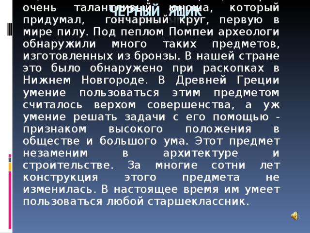 То, что лежит в черном ящике, изобрел очень талантливый юноша, который придумал, гончарный круг, первую в мире пилу. Под пеплом Помпеи археологи обнаружили много таких предметов, изготовленных из бронзы. В нашей стране это было обнаружено при раскопках в Нижнем Новгороде. В Древней Греции умение пользоваться этим предметом считалось верхом совершенства, а уж умение решать задачи с его помощью - признаком высокого положения в обществе и большого ума. Этот предмет незаменим в архитектуре и строительстве. За многие сотни лет конструкция этого предмета не изменилась. В настоящее время им умеет пользоваться любой старшеклассник.