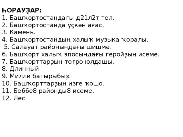 ҺОРАУҘАР: 1. Башҡортостандағы д 21л2т тел . 2. Башҡортостанда үҫкән ағас. 3. Камень. 4. Башҡортостандың халыҡ музыка ҡоралы.  5. Салауат районындағы шишмә. 6. Башҡорт халыҡ эпосындағы геройҙың исеме. 7. Башҡорттарҙың тоғро юлдашы. 8. Длинный 9. Милли батырыбыҙ. 10. Башҡорттарҙың изге ҡошо. 11. Бе66е8 районды8 исеме. 12. Лес