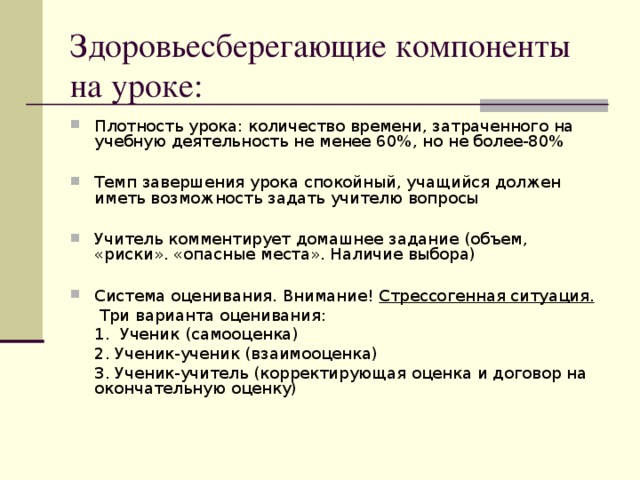 Здоровьесберегающие компоненты на уроке: Плотность урока: количество времени, затраченного на учебную деятельность не менее 60 % , но не более-80 %  Темп завершения урока спокойный, учащийся должен иметь возможность задать учителю вопросы  Учитель комментирует домашнее задание (объем, «риски». «опасные места». Наличие выбора)  Система оценивания. Внимание! Стрессогенная ситуация.   Три варианта оценивания:  1. Ученик (самооценка)  2. Ученик-ученик (взаимооценка)  3. Ученик-учитель (корректирующая оценка и договор на окончательную оценку)