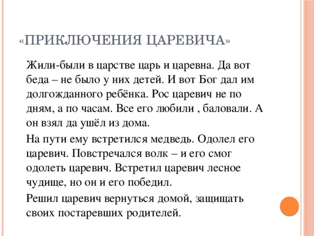 «Приключения царевича»   Жили-были в царстве царь и царевна. Да вот беда – не было у них детей. И вот Бог дал им долгожданного ребёнка. Рос царевич не по дням, а по часам. Все его любили , баловали. А он взял да ушёл из дома.   На пути ему встретился медведь. Одолел его царевич. Повстречался волк – и его смог одолеть царевич. Встретил царевич лесное чудище, но он и его победил.   Решил царевич вернуться домой, защищать своих постаревших родителей.