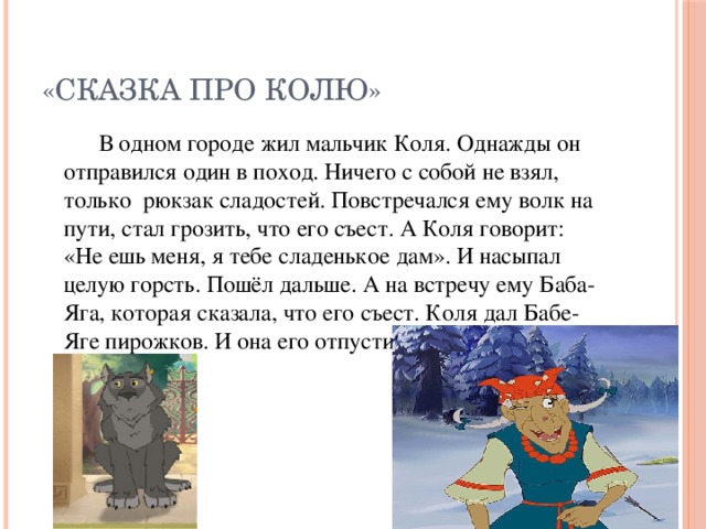 «Сказка про Колю»   В одном городе жил мальчик Коля. Однажды он отправился один в поход. Ничего с собой не взял, только рюкзак сладостей. Повстречался ему волк на пути, стал грозить, что его съест. А Коля говорит: «Не ешь меня, я тебе сладенькое дам». И насыпал целую горсть. Пошёл дальше. А на встречу ему Баба-Яга, которая сказала, что его съест. Коля дал Бабе-Яге пирожков. И она его отпустила.