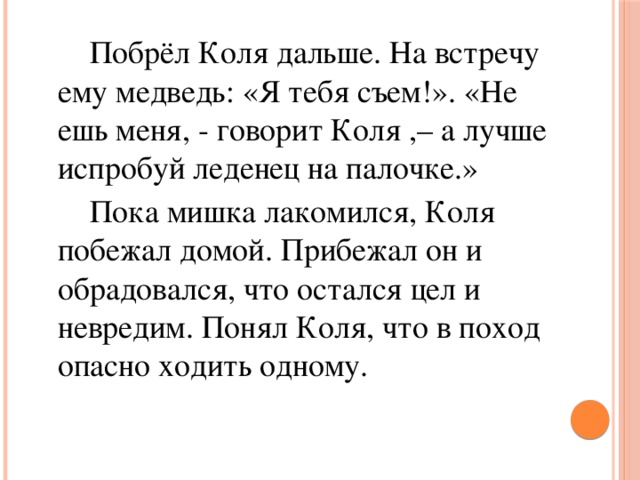 Побрёл Коля дальше. На встречу ему медведь: «Я тебя съем!». «Не ешь меня, - говорит Коля ,– а лучше испробуй леденец на палочке.»   Пока мишка лакомился, Коля побежал домой. Прибежал он и обрадовался, что остался цел и невредим. Понял Коля, что в поход опасно ходить одному.