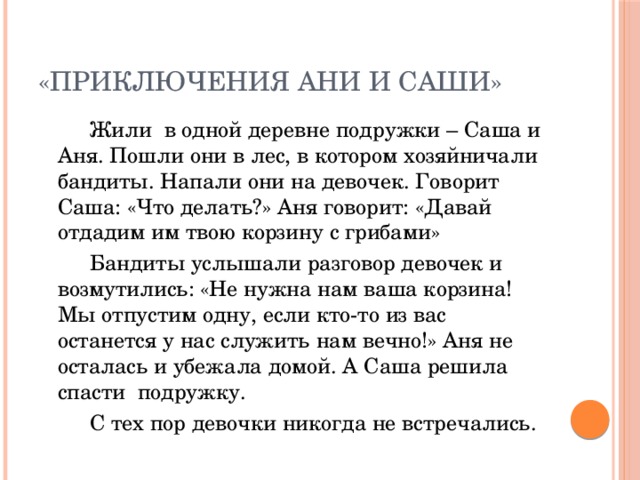 «Приключения Ани и Саши»   Жили в одной деревне подружки – Саша и Аня. Пошли они в лес, в котором хозяйничали бандиты. Напали они на девочек. Говорит Саша: «Что делать?» Аня говорит: «Давай отдадим им твою корзину с грибами»   Бандиты услышали разговор девочек и возмутились: «Не нужна нам ваша корзина! Мы отпустим одну, если кто-то из вас останется у нас служить нам вечно!» Аня не осталась и убежала домой. А Саша решила спасти подружку.   С тех пор девочки никогда не встречались.