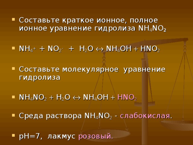Составьте краткое ионное, полное ионное уравнение гидролиза NH 4 NO 2  NH 4 + + NO 2 -  + H 2 O  NH 4 OH  HNO 2  Составьте молекулярное уравнение гидролиза  NH 4 NO 2   H 2 O  NH 4 OH   HNO 2  Среда раствора NH 4 NO 2 - слабокислая .  рН=7, лакмус розовый.