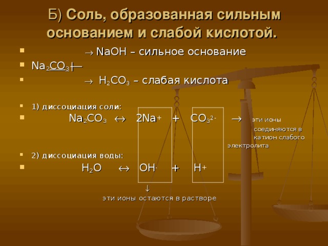 Б) Соль, образованная сильным основанием и слабой кислотой.    NaOH – сильное основание Na 2 CO 3       H 2 CO 3 – слабая кислота  1) диссоциация соли:  Na 2 CO 3    2Na + + CO 3 2-     эти ионы  соединяются в  катион слабого  электролита 2) диссоциация воды:  H 2 O   OH - + H +    эти ионы остаются в растворе