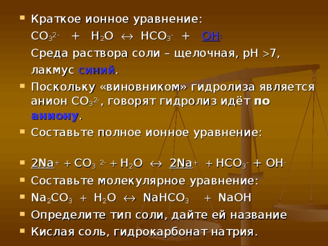 Краткое ионное уравнение:  CO 3 2- + H 2 O    HCO 3 - + OH -  Среда раствора соли – щелочная, рН  7,  лакмус синий . Поскольку «виновником» гидролиза является анион СО 3 2- , говорят гидролиз идёт по аниону . Составьте полное ионное уравнение: 2 Na +   СО 3  2-   Н 2 О   2 Na