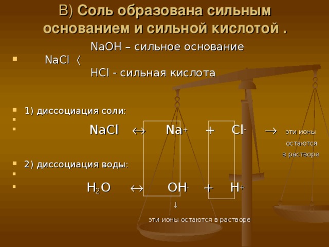 В) Соль образована сильным основанием и сильной кислотой .  NaOH – сильное основание  NaCl       HCl - сильная кислота 1) диссоциация соли:   NaCl    Na +   + Cl -    эти ионы   остаются  в растворе  2) диссоциация воды:  H 2 O   OH - + H +     эти ионы остаются в растворе