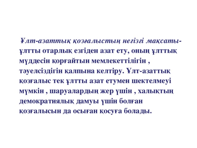 Ұлт-азаттық қозғалыстың негізгі мақсаты- ұлтты отарлық езгіден азат ету, оның ұлттық мүддесін қорғайтын мемлекеттілігін , тәуелсіздігін қалпына келтіру. Ұлт-азаттық қозғалыс тек ұлтты азат етумен шектелмеуі мүмкін , шаруалардың жер үшін , халықтың демократиялық дамуы үшін болған қозғалысын да осыған қосуға болады.