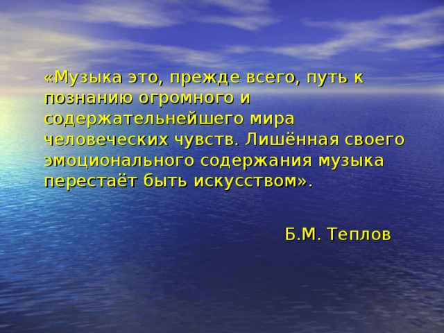 «Музыка это, прежде всего, путь к познанию огромного и содержательнейшего мира человеческих чувств. Лишённая своего эмоционального содержания музыка перестаёт быть искусством».   Б.М. Теплов  