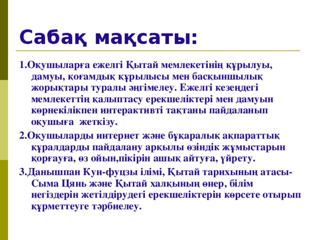 Сабақ мақсаты: 1.Оқушыларға ежелгі Қытай мемлекетінің құрылуы, дамуы, қоғамдық құрылысы мен басқыншылық жорықтары туралы әңгімелеу. Ежелгі кезеңдегі мемлекеттің қалыптасу ерекшеліктері мен дамуын көрнекілікпен интерактивті тақтаны пайдаланып оқушыға жеткізу. 2.Оқушыларды интернет және бұқаралық ақпараттық құралдарды пайдалану арқылы өзіндік жұмыстарын қорғауға, өз ойын,пікірін ашық айтуға, үйрету. 3.Данышпан Кун-фуцзы ілімі, Қытай тарихының атасы- Сыма Цянь және Қытай халқының өнер, білім негіздерін жетілдірудегі ерекшеліктерін көрсете отырып құрметтеуге тәрбиелеу.