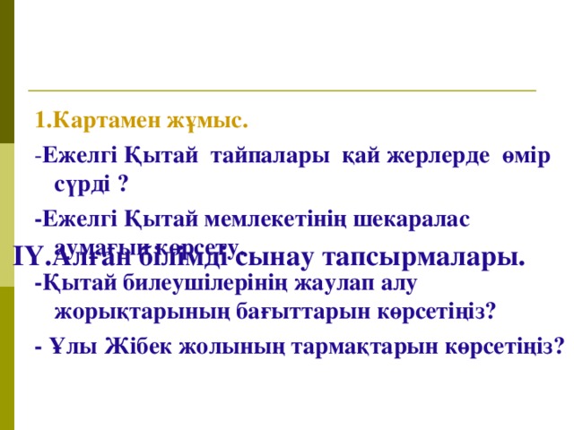 ІҮ.Алған білімді сынау тапсырмалары.   1.Картамен жұмыс. - Ежелгі Қытай тайпалары қай жерлерде өмір сүрді ? -Ежелгі Қытай мемлекетінің шекаралас аумағын көрсету. -Қытай билеушілерінің жаулап алу жорықтарының бағыттарын көрсетіңіз? - Ұлы Жібек жолының тармақтарын көрсетіңіз?