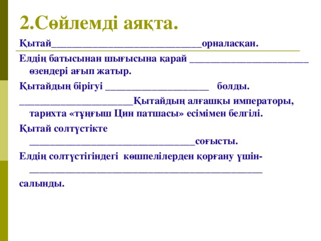 2.Сөйлемді аяқта.  Қытай_____________________________орналасқан. Елдің батысынан шығысына қарай _______________________ өзендері ағып жатыр. Қытайдың бірігуі ____________________ болды. ______________________Қытайдың алғашқы императоры, тарихта «тұңғыш Цин патшасы» есімімен белгілі. Қытай солтүстікте ________________________________соғысты. Елдің солтүстігіндегі көшпелілерден қорғану үшін-___________ __________________________________ салынды.