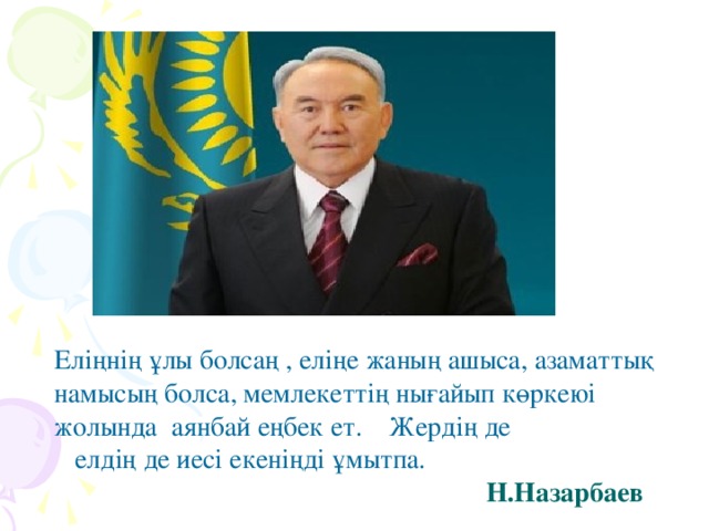 Еліңнің ұлы болсаң , еліңе жаның ашыса, азаматтық намысың болса, мемлекеттің нығайып көркеюі жолында аянбай еңбек ет. Жердің де  елдің де иесі екеніңді ұмытпа.  Н.Назарбаев