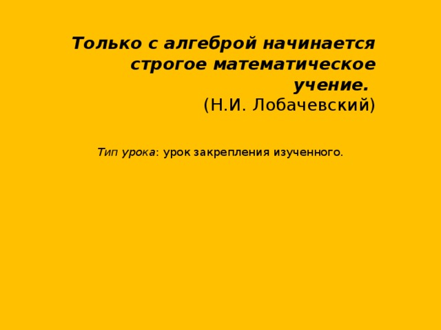 Только с алгеброй начинается строгое математическое учение. (Н.И. Лобачевский)      Тип урока : урок закрепления изученного.