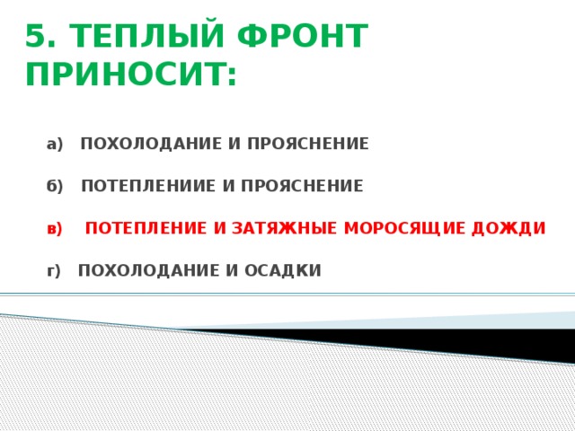 5. ТЕПЛЫЙ ФРОНТ ПРИНОСИТ: а) ПОХОЛОДАНИЕ И ПРОЯСНЕНИЕ  б) ПОТЕПЛЕНИИЕ И ПРОЯСНЕНИЕ  в) ПОТЕПЛЕНИЕ И ЗАТЯЖНЫЕ МОРОСЯЩИЕ ДОЖДИ  г) ПОХОЛОДАНИЕ И ОСАДКИ