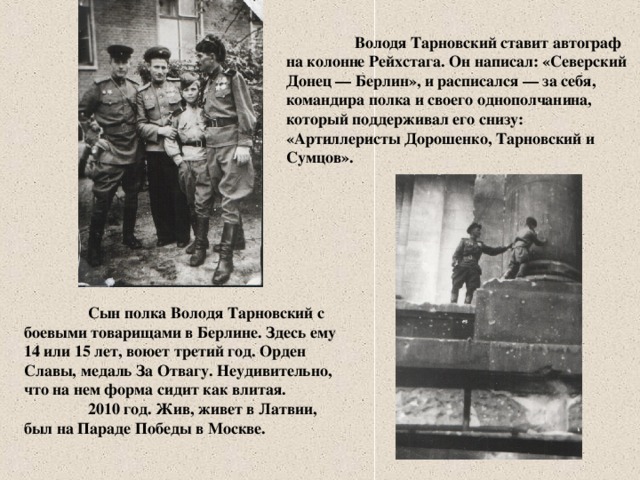 Володя Тарновский ставит автограф на колонне Рейхстага. Он написал: «Северский Донец — Берлин», и расписался — за себя, командира полка и своего однополчанина, который поддерживал его снизу: «Артиллеристы Дорошенко, Тарновский и Сумцов».  Сын полка Володя Тарновский с боевыми товарищами в Берлине. Здесь ему 14 или 15 лет, воюет третий год. Орден Славы, медаль За Отвагу. Неудивительно, что на нем форма сидит как влитая.  2010 год. Жив, живет в Латвии, был на Параде Победы в Москве.