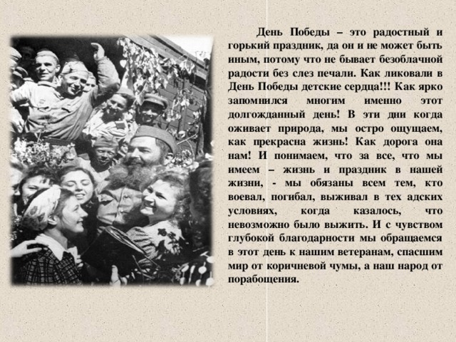 День Победы – это радостный и горький праздник, да он и не может быть иным, потому что не бывает безоблачной радости без слез печали. Как ликовали в День Победы детские сердца!!! Как ярко запомнился многим именно этот долгожданный день! В эти дни когда оживает природа, мы остро ощущаем, как прекрасна жизнь! Как дорога она нам! И понимаем, что за все, что мы имеем – жизнь и праздник в нашей жизни, - мы обязаны всем тем, кто воевал, погибал, выживал в тех адских условиях, когда казалось, что невозможно было выжить. И с чувством глубокой благодарности мы обращаемся в этот день к нашим ветеранам, спасшим мир от коричневой чумы, а наш народ от порабощения.