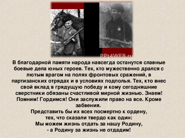 В благодарной памяти народа навсегда останутся славные боевые дела юных героев. Тех, кто мужественно дрался с лютым врагом на полях фронтовых сражений, в партизанских отрядах и в условиях подполья. Тех, кто внес свой вклад в грядущую победу и кому сегодняшние сверстники обязаны счастливой мирной жизнью. Знаем! Помним! Гордимся! Они заслужили право на все. Кроме забвения.  Представить бы их всех посмертно к ордену,  тех, что сказали твердо как один:  Мы можем жизнь отдать за нашу Родину,  - а Родину за жизнь не отдадим!