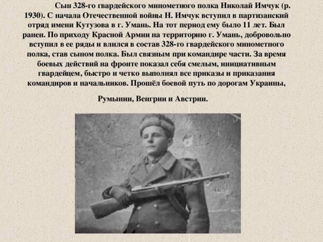 Сын 328-го гвардейского минометного полка Николай Имчук (р. 1930). С начала Отечественной войны Н. Имчук вступил в партизанский отряд имени Кутузова в г. Умань. На тот период ему было 11 лет. Был ранен. По приходу Красной Армии на территорию г. Умань, добровольно вступил в ее ряды и влился в состав 328-го гвардейского минометного полка, став сыном полка. Был связным при командире части. За время боевых действий на фронте показал себя смелым, инициативным гвардейцем, быстро и четко выполнял все приказы и приказания командиров и начальников. Прошёл боевой путь по дорогам Украины, Румынии, Венгрии и Австрии.