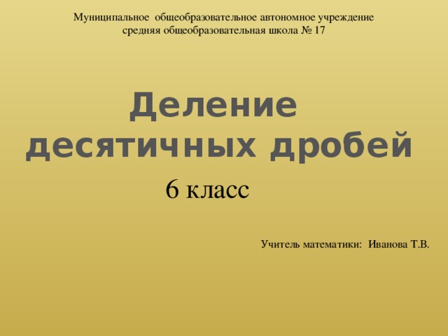 Муниципальное общеобразовательное автономное учреждение средняя общеобразовательная школа № 17 Деление десятичных дробей 6 класс Учитель математики: Иванова Т.В.