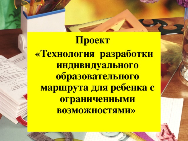 Проект «Технология разработки индивидуального образовательного маршрута для ребенка с ограниченными возможностями»