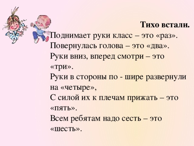 Тихо встали. Поднимает руки класс – это «раз». Повернулась голова – это «два». Руки вниз, вперед смотри – это «три». Руки в стороны по - шире развернули на «четыре», С силой их к плечам прижать – это «пять». Всем ребятам надо сесть – это «шесть».