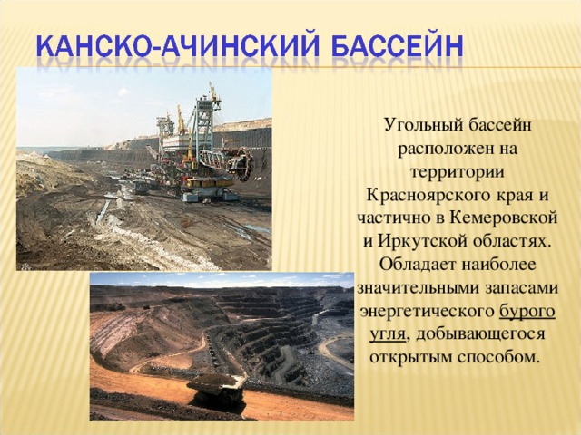 Угольный бассейн расположен на территории Красноярского края и частично в Кемеровской и Иркутской областях. Обладает наиболее значительными запасами энергетического бурого угля , добывающегося открытым способом.