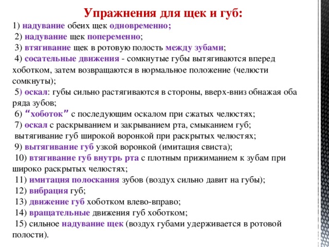 Упражнения для щек и губ: 1) надувание обеих щек одновременно;  2) надувание щек попеременно ;  3) втягивание щек в ротовую полость между зубами ;  4) сосательные движения - сомкнутые губы вытягиваются вперед хоботком, затем возвращаются в нормальное положение (челюсти сомкнуты);  5 ) оскал : губы сильно растягиваются в стороны, вверх-вниз обнажая оба ряда зубов;  6) “ хоботок ”  с последующим оскалом при сжатых челюстях;  7) оскал с раскрыванием и закрыванием рта, смыканием губ;  вытягивание губ широкой воронкой при раскрытых челюстях;  9) вытягивание губ узкой воронкой (имитация свиста);  10) втягивание губ внутрь рта с плотным прижиманием к зубам при широко раскрытых челюстях;  11) имитация полоскания зубов (воздух сильно давит на губы);  12) вибрация губ;  13) движение губ хоботком влево-вправо;  14) вращательные движения губ хоботком;  15) сильное надувание щек (воздух губами удерживается в ротовой полости).