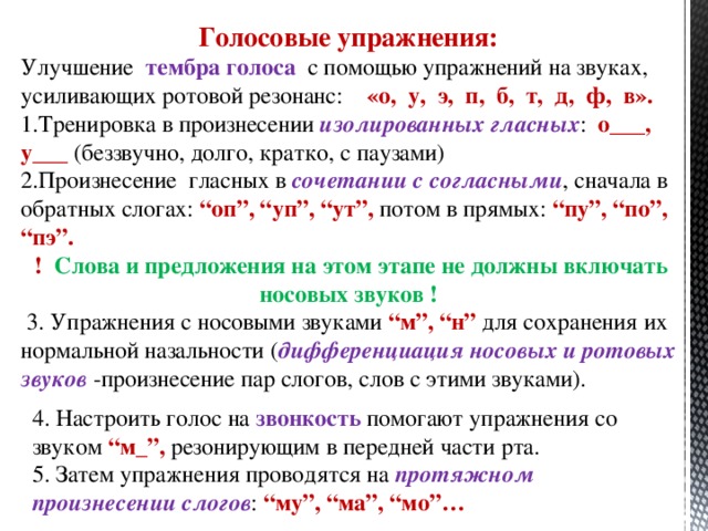 Голосовые упражнения: Улучшение тембра голоса с помощью упражнений на звуках, усиливающих ротовой резонанс: «о, у, э, п, б, т, д, ф, в». Тренировка в произнесении изолированных гласных : о___, у___ (беззвучно, долго, кратко, с паузами) Произнесение гласных в сочетании с согласными , сначала в обратных слогах: “оп”, “уп”, “ут”, потом в прямых: “пу”, “по”, “пэ”.  ! Слова и предложения на этом этапе не должны включать носовых звуков !  3. Упражнения с носовыми звуками “м”, “н” для сохранения их нормальной назальности ( дифференциация носовых и ротовых звуков -произнесение пар слогов, слов с этими звуками). 4. Настроить голос на звонкость помогают упражнения со звуком “м_”, резонирующим в передней части рта. 5. Затем упражнения проводятся на протяжном произнесении слогов : “му”, “ма”, “мо”…