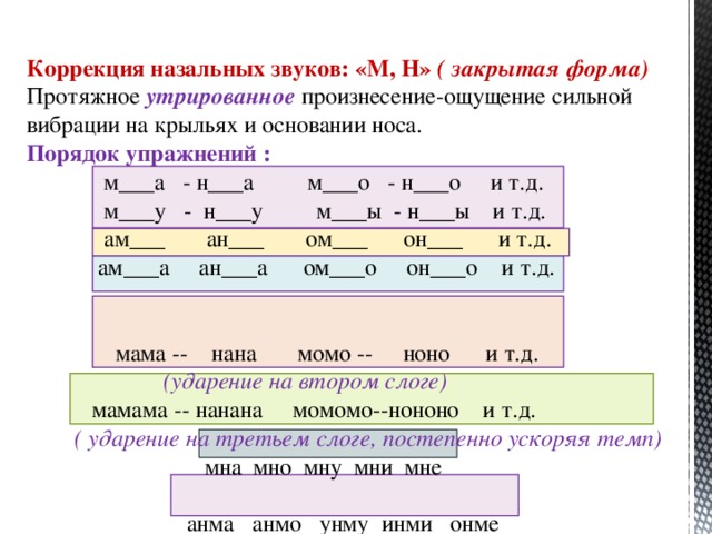 Коррекция назальных звуков: «М, Н» ( закрытая форма) Протяжное утрированное произнесение-ощущение сильной вибрации на крыльях и основании носа. Порядок упражнений :  м___а - н___а м___о - н___о и т.д.  м___у - н___у м___ы - н___ы и т.д.  ам___ ан___ ом___ он___ и т.д.  ам___а ан___а ом___о он___о и т.д.  мама -- нана момо -- ноно и т.д.  (ударение на втором слоге)   мамама -- нанана момомо--нононо и т.д.  ( ударение на третьем слоге, постепенно ускоряя темп)  мна мно мну мни мне  анма анмо унму инми онме