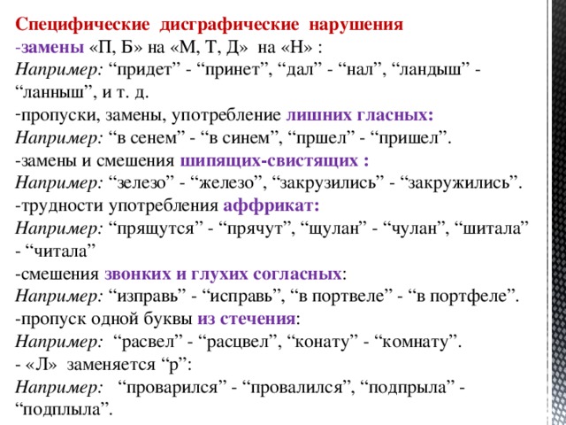 Специфические дисграфические нарушения - замены «П, Б» на «М, Т, Д» на «Н» : Например: “придет” - “принет”, “дал” - “нал”, “ландыш” - “ланныш”, и т. д. пропуски, замены, употребление лишних гласных: Например: “в сенем” - “в синем”, “пршел” - “пришел”. -замены и смешения шипящих-свистящих : Например: “зелезо” - “железо”, “закрузились” - “закружились”. -трудности употребления аффрикат: Например: “прящутся” - “прячут”, “щулан” - “чулан”, “шитала” - “читала” -смешения звонких и глухих согласных : Например: “изправь” - “исправь”, “в портвеле” - “в портфеле”. -пропуск одной буквы из стечения : Например: “расвел” - “расцвел”, “конату” - “комнату”. - «Л» заменяется “р”: Например: “проварился” - “провалился”, “подпрыла” - “подплыла”.