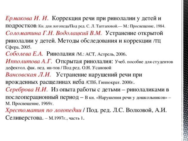 Ермакова И. И. Коррекция речи при ринолалии у детей и подростков : Кн. для логопеда/Под ред. С. Л. Таптаповой.— М.: Просвещение, 1984. Соломатина Г.Н. Водолацкий В.М. Устранение открытой ринолалии у детей. Методы обследования и коррекции /ТЦ Сфера, 2005. Соболева Е.А. Ринолалия /М.: АСТ, Астрель, 2006 . Ипполитова А.Г. Открытая ринолалия: Учеб. пособие для студентов дефектол. фак. пед. ин-тов / Под ред. О.Н. Усановой Вансовская Л.И. Устранение нарушений речи при врожденных расщелинах неба /СПб, Гиппократ. 2000г . Сереброва Н.И. Из опыта работы с детьми – ринолаликами в послеоперационный период – В кн. «Нарушения речи у дошкольников» – М. Просвещение, 1969г. Хрестоматия по логопедии / Под. ред. Л.С. Волковой, А.И. Селиверстова. – М.1997г., часть 1 .