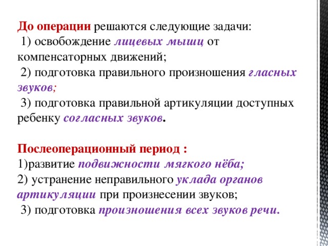 До операции решаются следующие задачи:  1) освобождение лицевых мышц от компенсаторных движений;  2) подготовка правильного произношения гласных звуков ;  3) подготовка правильной артикуляции доступных ребенку согласных звуков .   Послеоперационный период : развитие подвижности мягкого нёба; 2) устранение неправильного уклада органов артикуляции при произнесении звуков;  3) подготовка произношения всех звуков речи.