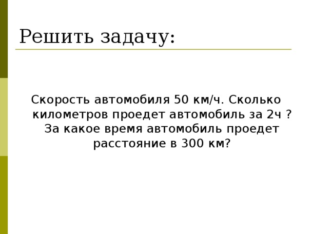 Решить задачу: Скорость автомобиля 50 км/ч. Сколько километров проедет автомобиль за 2ч  ? За какое время автомобиль проедет расстояние в 300 км?