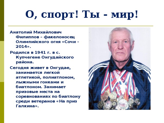 О, спорт! Ты - мир! Анатолий Михайлович Филиппов – факелоносец Олимпийского огня «Сочи - 2014». Родился в 1941 г. в с. Купчегене Онгудайского района. Сегодня живет в Онгудае, занимается легкой атлетикой, полиатлоном, лыжными гонками и биатлоном. Занимает призовые места на соревнованиях по биатлону среди ветеранов «На приз Галкина».