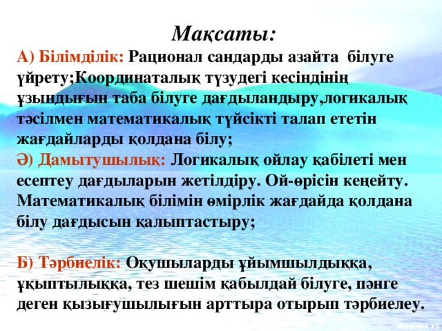 Мақсаты: А) Білімділік: Рационал сандарды азайта білуге үйрету;Координаталық түзудегі кесіндінің ұзындығын таба білуге дағдыландыру,логикалық тәсілмен математикалық түйсікті талап ететін жағдайларды қолдана білу; Ә) Дамытушылық: Логикалық ойлау қабілеті мен есептеу дағдыларын жетілдіру. Ой-өрісін кеңейту. Математикалық білімін өмірлік жағдайда қолдана білу дағдысын қалыптастыру;  Б) Тәрбиелік: Оқушыларды ұйымшылдыққа, ұқыптылыққа, тез шешім қабылдай білуге, пәнге деген қызығушылығын арттыра отырып тәрбиелеу.