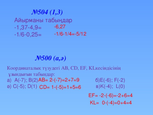 № 504 (1,3) Айырманы табыңдар -1,37-4,9= -1/6-0,25= -6,27 -1/6-1/4=-5/12 № 500 (а,ә) Координаталық түзудегі АВ, СD, EF, KLкесіндісінің  ұзындығын табыңдар: a) А(-7); B(2) б)E(-6); F(-2) ә) C(-5); D(1) в)K(-4); L(0) AB= 2-(-7)=2+7=9 CD= 1-(-5)=1+5=6 EF= -2-(-6)=-2+6=4 KL= 0-(-4)=0+4=4