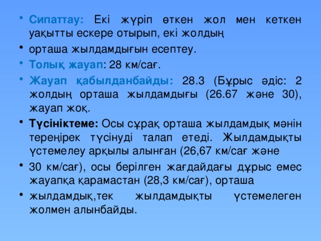 Сипаттау: Екі жүріп өткен жол мен кеткен уақытты ескере отырып, екі жолдың орташа жылдамдығын есептеу. Толық жауап : 28 км/сағ. Жауап қабылданбайды: 28.3 (Бұрыс әдіс: 2 жолдың орташа жылдамдығы (26.67 және 30), жауап жоқ. Түсініктеме: Осы сұрақ орташа жылдамдық мәнін тереңірек түсінуді талап етеді. Жылдамдықты үстемелеу арқылы алынған (26,67 км/сағ және 30 км/сағ), осы берілген жағдайдағы дұрыс емес жауапқа қарамастан (28,3 км/сағ), орташа жылдамдық,тек жылдамдықты үстемелеген жолмен алынбайды.