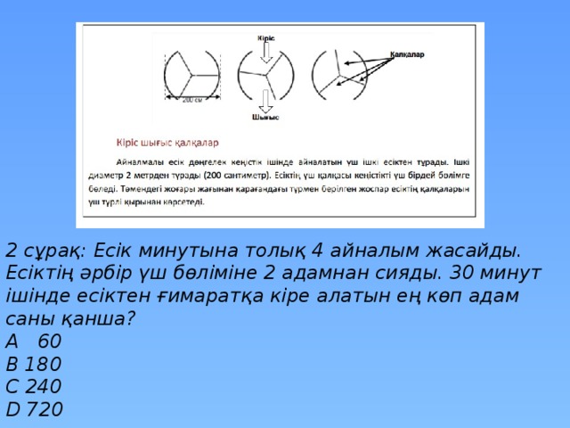 2 сұрақ: Есік минутына толық 4 айналым жасайды. Есіктің әрбір үш бөліміне 2 адамнан сияды. 30 минут ішінде есіктен ғимаратқа кіре алатын ең көп адам саны қанша? A 60 B 180 C 240 D 720