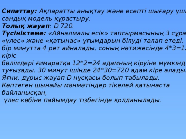 Сипаттау: Ақпаратты анықтау және есепті шығару үшін сандық модель құрастыру. Толық жауап : D 720. Түсініктеме: « Айналмалы есік » тапсырмасының 3 сұрағы « үлес » және « қатынас » ұғымдарын білуді талап етеді. Есік бір минутта 4 рет айналады, соның нәтижесінде 4*3=12 кіріс бөлімдері ғимаратқа 12*2=24 адамның кіруіне мүмкіндік туғызады. 30 минут ішінде 24*30=720 адам кіре алады. Яғни, дұрыс жауап D нұсқасы болып табылады. Көптеген шынайы мәнмәтіндер тікелей қатынаста байланысқан,  үлес көбіне пайымдау тізбегінде қолданылады.