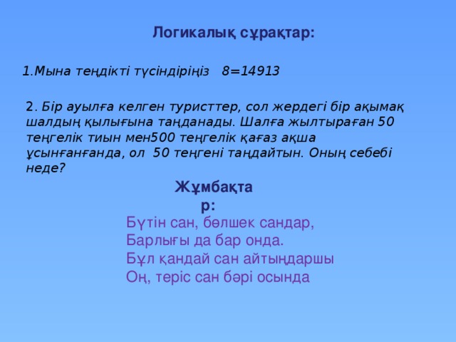 Логикалық сұрақтар: 1.Мына теңдікті түсіндіріңіз 8=14913 2. Бір ауылға келген туристтер, сол жердегі бір ақымақ шалдың қылығына таңданады. Шалға жылтыраған 50 теңгелік тиын мен500 теңгелік қағаз ақша ұсынғанғанда, ол 50 теңгені таңдайтын. Оның себебі неде? Жұмбақтар: Бүтін сан, бөлшек сандар, Барлығы да бар онда. Бұл қандай сан айтыңдаршы Оң, теріс сан бәрі осында