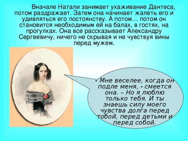 Вначале Натали занимает ухаживание Дантеса, потом раздражает. Затем она начинает жалеть его и удивляться его постоянству. А потом… потом он становится необходимым ей на балах, в гостях, на прогулках. Она все рассказывает Александру Сергеевичу, ничего не скрывая и не чувствуя вины перед мужем. - Мне веселее, когда он подле меня, - смеется она. – Но я люблю только тебя. И ты знаешь силу моего чувства долга перед тобой, перед детьми и перед собой.