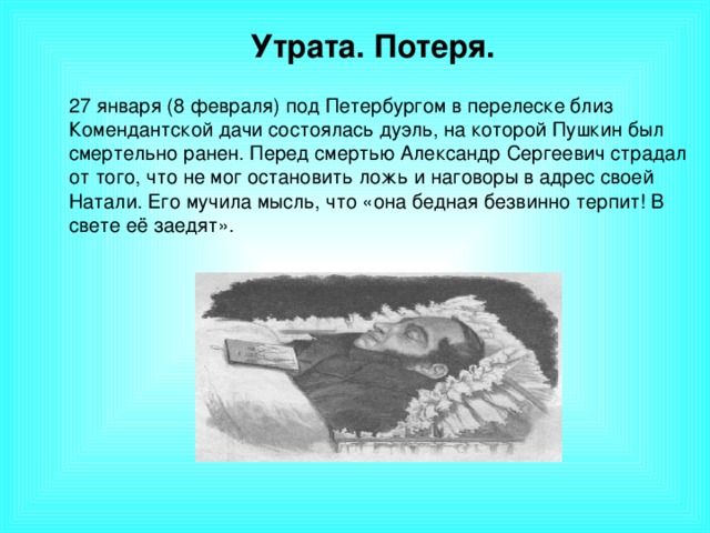 Утрата. Потеря.  27 января (8 февраля) под Петербургом в перелеске близ Комендантской дачи состоялась дуэль, на которой Пушкин был смертельно ранен. Перед смертью Александр Сергеевич страдал от того, что не мог остановить ложь и наговоры в адрес своей Натали. Его мучила мысль, что «она бедная безвинно терпит! В свете её заедят».