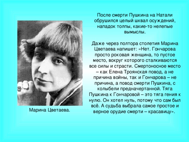 После смерти Пушкина на Натали обрушился целый шквал осуждений, нападок толпы, какие-то нелепые вымыслы. Даже через полтора столетия Марина Цветаева напишет: «Нет. Гончарова просто роковая женщина, то пустое место, вокруг которого сталкиваются все силы и страсти. Смертоносное место – как Елена Троянская повод, а не причина войны, так и Гончарова – не причина, а повод смерти Пушкина, с колыбели предначертанной. Тяга Пушкина к Гончаровой – это тяга гения к нулю. Он хотел нуль, потому что сам был всё. А судьба выбрала самое простое и верное орудие смерти – красавицу». Марина Цветаева.