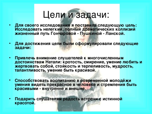 Цели и задачи: Для своего исследования я поставила следующую цель: Исследовать нелегкий, полный драматических коллизий жизненный путь Гончаровой - Пушкиной - Ланской.  Для достижения цели были сформулировали следующие задачи:  Привлечь внимание слушателей к многочисленным достоинствам Натали: кротость, смирение, умение любить и жертвовать собой, стойкость и терпеливость, мудрость, талантливость, умение быть красивой.  Способствовать воспитанию в современной молодёжи умения видеть прекрасное в человеке и стремления быть красивыми - внутренне и внешне.  Подарить слушателям радость встречи с истинной красотой.