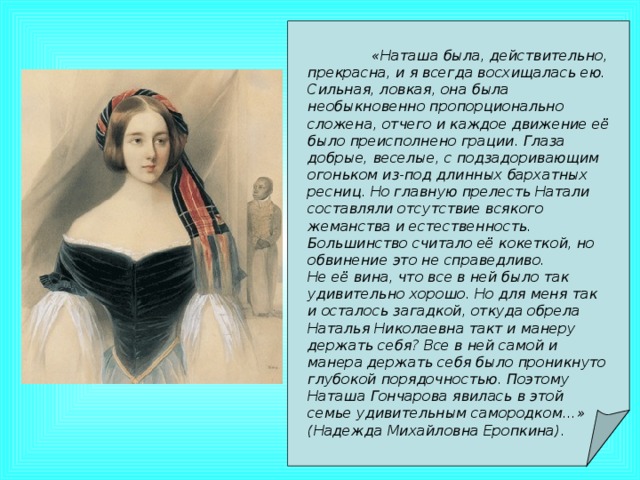 «Наташа была, действительно, прекрасна, и я всегда восхищалась ею. Сильная, ловкая, она была необыкновенно пропорционально сложена, отчего и каждое движение её было преисполнено грации. Глаза добрые, веселые, с подзадоривающим огоньком из-под длинных бархатных ресниц. Но главную прелесть Натали составляли отсутствие всякого жеманства и естественность. Большинство считало её кокеткой, но обвинение это не справедливо. Не её вина, что все в ней было так удивительно хорошо. Но для меня так и осталось загадкой, откуда обрела Наталья Николаевна такт и манеру держать себя? Все в ней самой и манера держать себя было проникнуто глубокой порядочностью. Поэтому Наташа Гончарова явилась в этой семье удивительным самородком…» (Надежда Михайловна Еропкина).