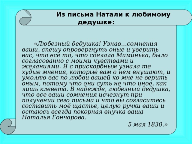 Из письма Натали к любимому дедушке:     «Любезный дедушка! Узнав…сомнения ваши, спешу опровергнуть оные и уверить вас, что все то, что сделала Маминька, было согласованно с моими чувствами и желаниями. Я с прискорбным узнала те худые мнения, которые вам о нем внушают, и умоляю вас по любви вашей ко мне не верить оным, потому что они суть не что иное, как лишь клевета. В надежде, любезный дедушка, что все ваши сомнения исчезнут при получении сего письма и что вы согласитесь составить моё щастье, целую ручки ваши и остаюсь всегда покорная внучка ваша Наталья Гончарова.  5 мая 1830.»